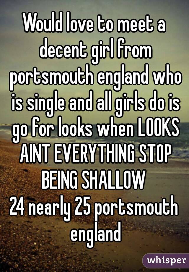 Would love to meet a decent girl from portsmouth england who is single and all girls do is go for looks when LOOKS AINT EVERYTHING STOP BEING SHALLOW 
24 nearly 25 portsmouth england