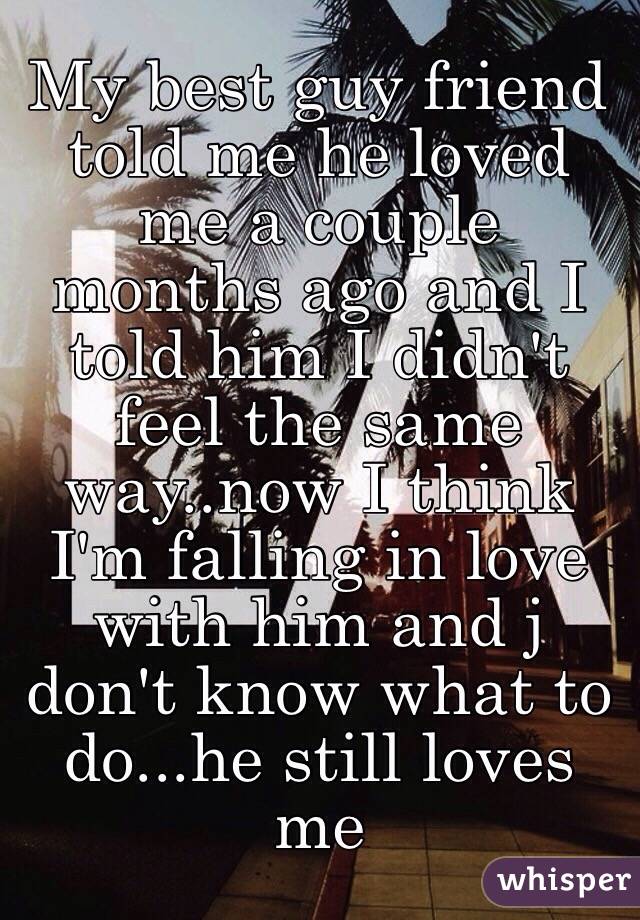 My best guy friend told me he loved me a couple months ago and I told him I didn't feel the same way..now I think I'm falling in love with him and j don't know what to do...he still loves me 