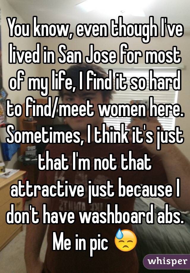 You know, even though I've lived in San Jose for most of my life, I find it so hard to find/meet women here. 
 Sometimes, I think it's just that I'm not that attractive just because I don't have washboard abs. Me in pic 😓