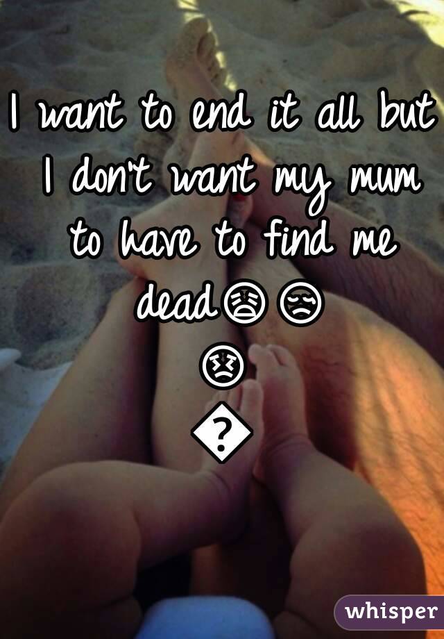 I want to end it all but I don't want my mum to have to find me dead😩😢😣😩