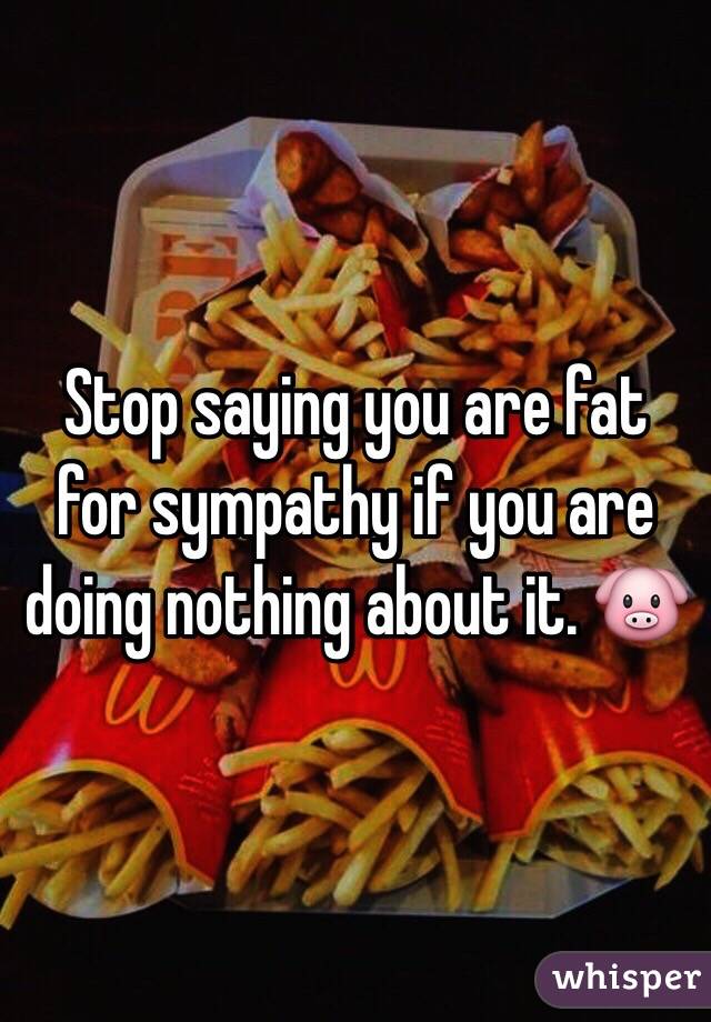 Stop saying you are fat for sympathy if you are doing nothing about it. 🐷