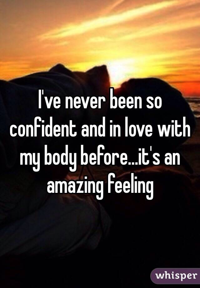 I've never been so confident and in love with my body before...it's an amazing feeling 