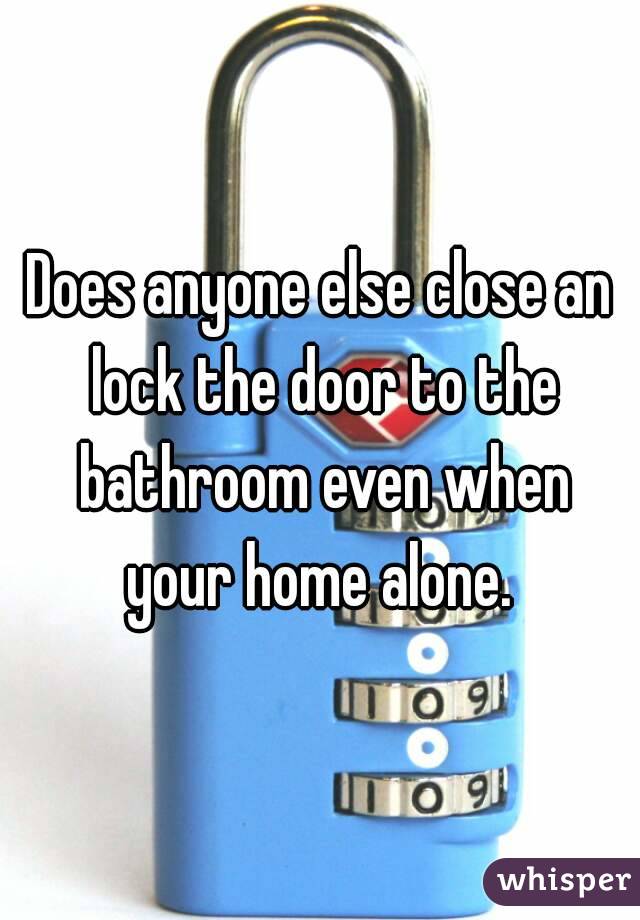 Does anyone else close an lock the door to the bathroom even when your home alone. 