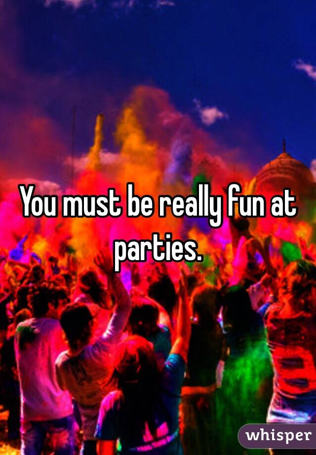 You must be really fun at parties.