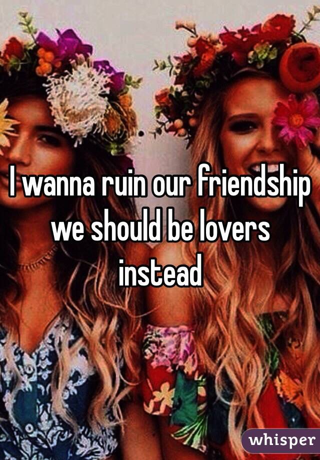 I wanna ruin our friendship
we should be lovers instead