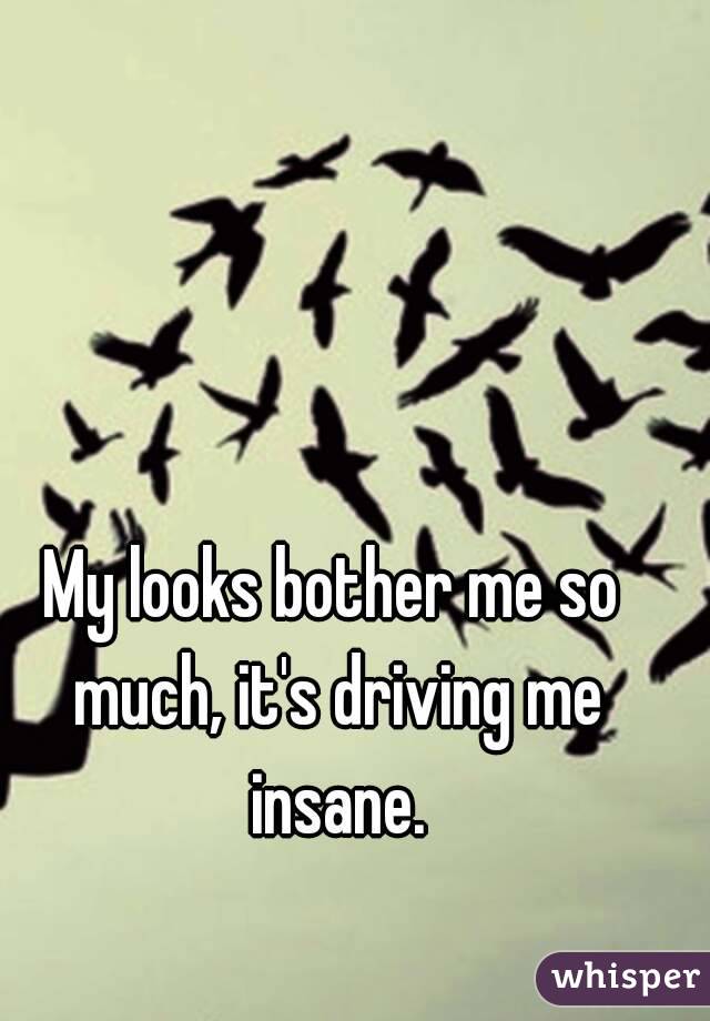 My looks bother me so much, it's driving me insane.