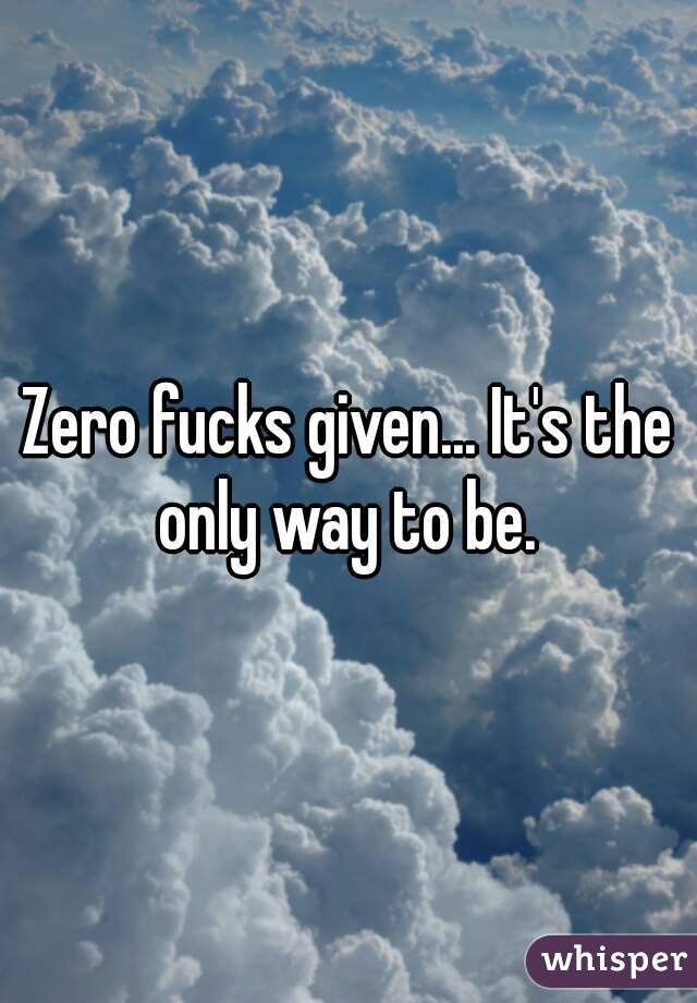 Zero fucks given... It's the only way to be. 