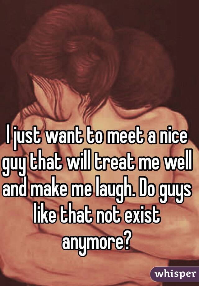 I just want to meet a nice guy that will treat me well and make me laugh. Do guys like that not exist anymore? 