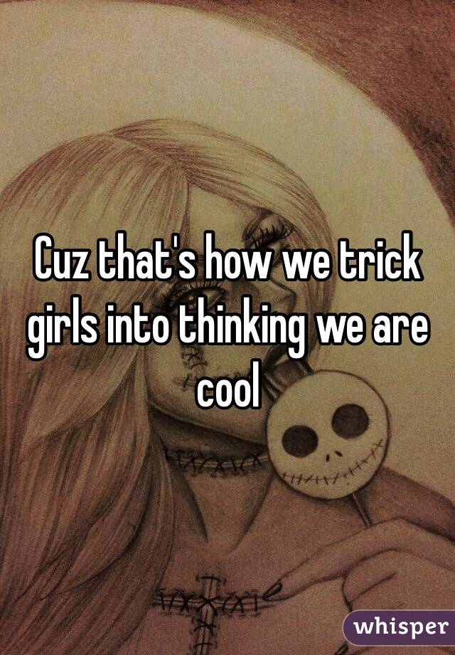 Cuz that's how we trick girls into thinking we are cool