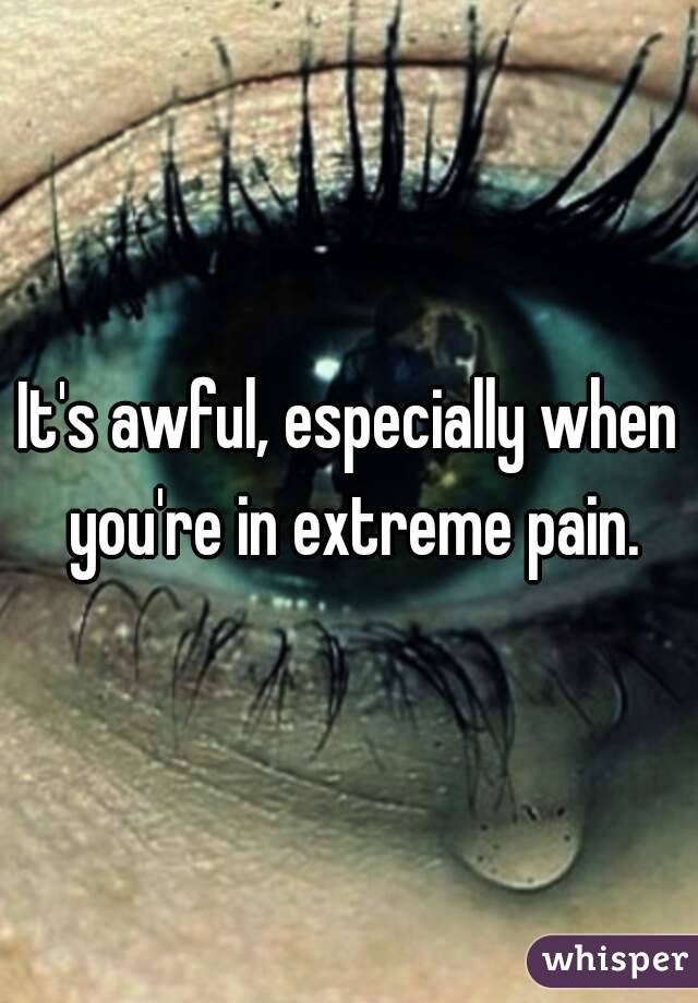 It's awful, especially when you're in extreme pain.