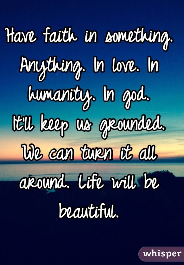 Have faith in something. Anything. In love. In humanity. In god. 
It'll keep us grounded. 
We can turn it all around. Life will be beautiful. 