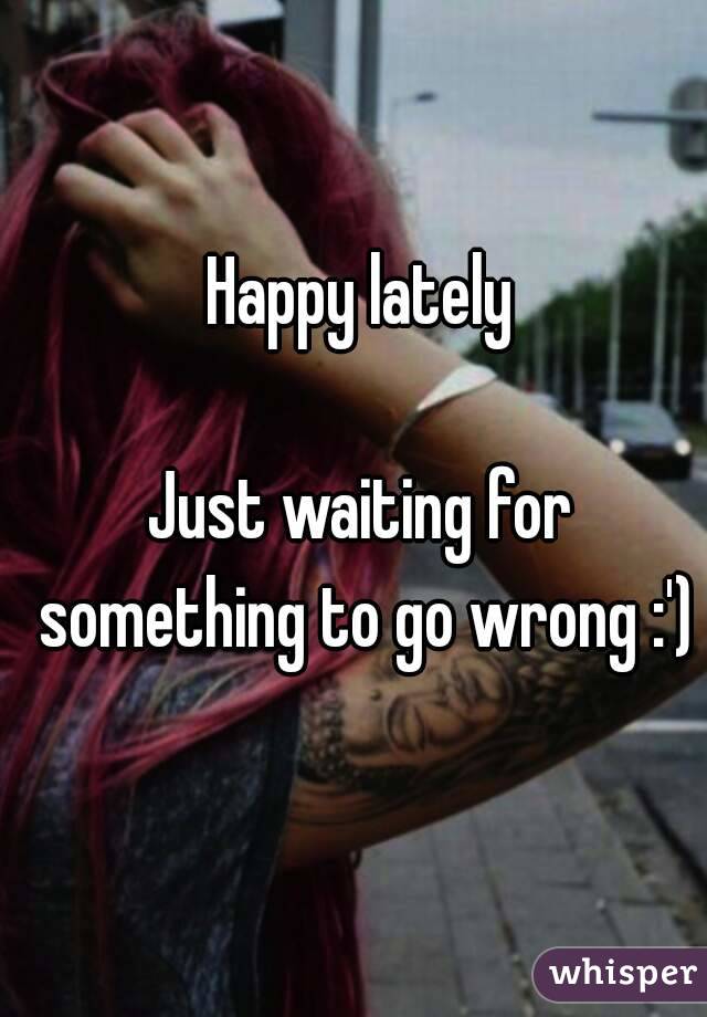 Happy lately

Just waiting for something to go wrong :')
