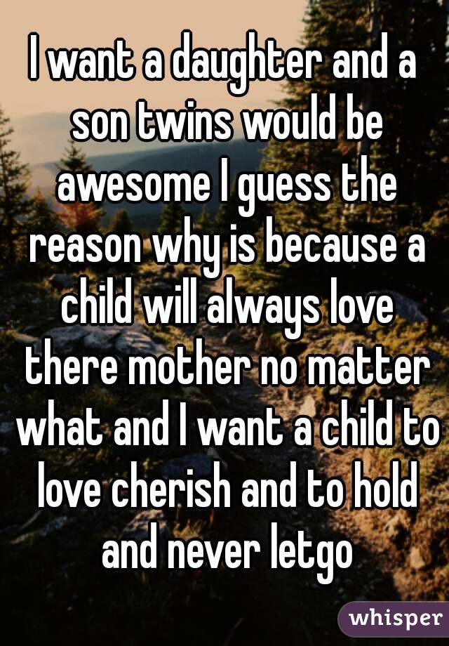 I want a daughter and a son twins would be awesome I guess the reason why is because a child will always love there mother no matter what and I want a child to love cherish and to hold and never letgo