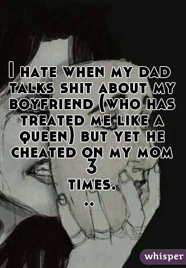 I hate when my dad talks shit about my boyfriend (who has treated me like a queen) but yet he cheated on my mom 3 times...