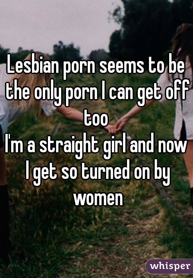 Lesbian porn seems to be the only porn I can get off too 
I'm a straight girl and now I get so turned on by women