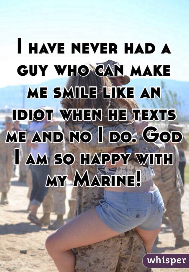 I have never had a guy who can make me smile like an idiot when he texts me and no I do. God I am so happy with my Marine!