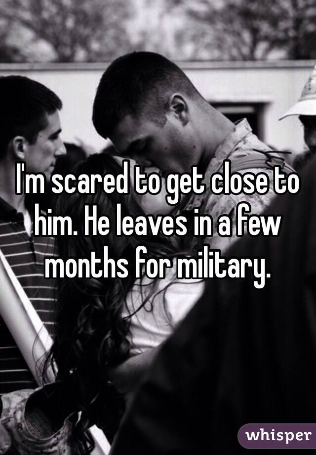 I'm scared to get close to him. He leaves in a few months for military. 