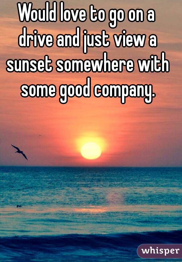 Would love to go on a drive and just view a sunset somewhere with some good company.