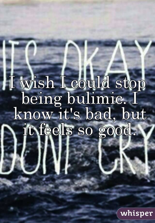 I wish I could stop being bulimic. I know it's bad, but it feels so good.