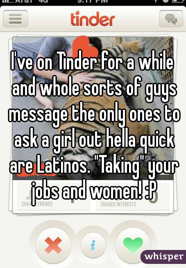 I've on Tinder for a while and whole sorts of guys message the only ones to ask a girl out hella quick are Latinos. "Taking" your jobs and women! :P