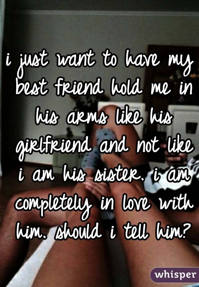 i just want to have my best friend hold me in his arms like his girlfriend and not like i am his sister. i am completely in love with him. should i tell him?