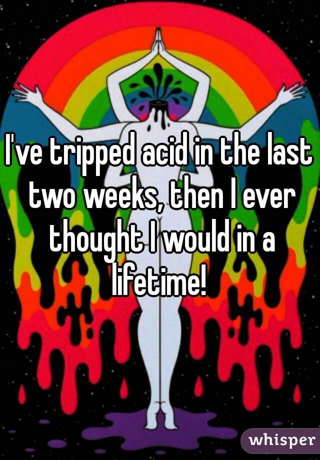 I've tripped acid in the last two weeks, then I ever thought I would in a lifetime! 