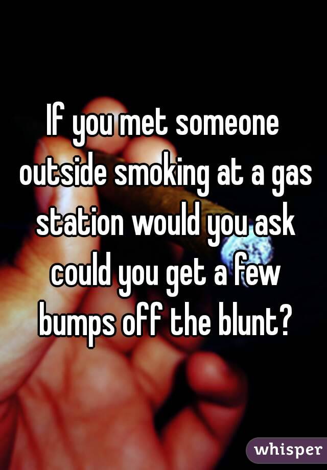 If you met someone outside smoking at a gas station would you ask could you get a few bumps off the blunt?