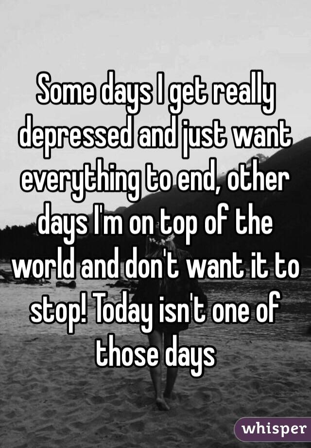 Some days I get really depressed and just want everything to end, other days I'm on top of the world and don't want it to stop! Today isn't one of those days 