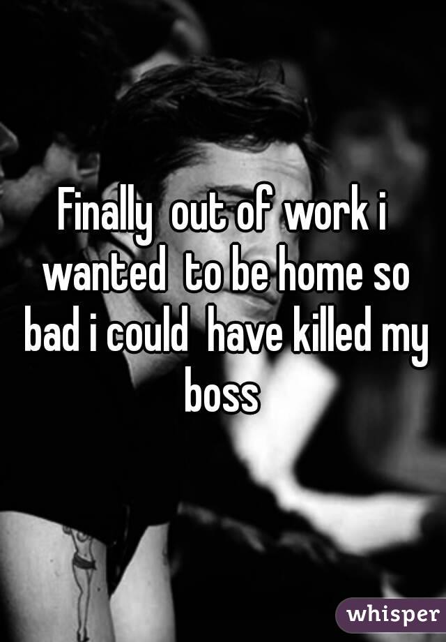 Finally  out of work i wanted  to be home so bad i could  have killed my boss 