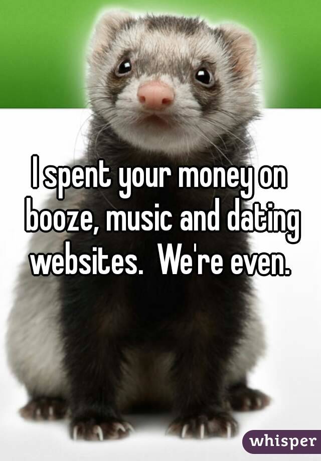 I spent your money on booze, music and dating websites.  We're even. 