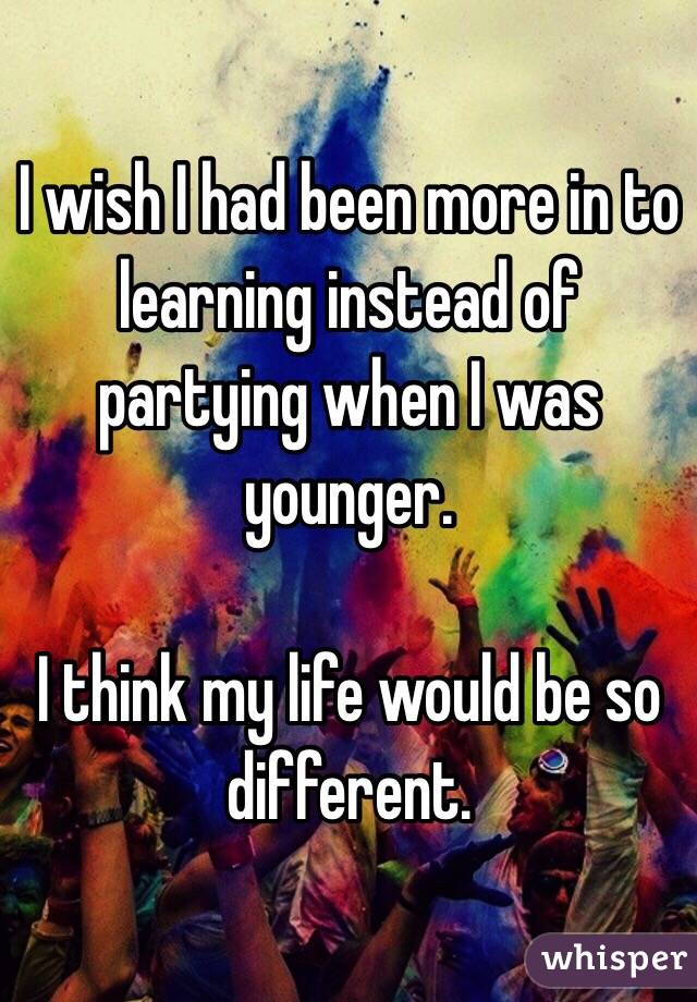 I wish I had been more in to learning instead of partying when I was younger.

I think my life would be so different.