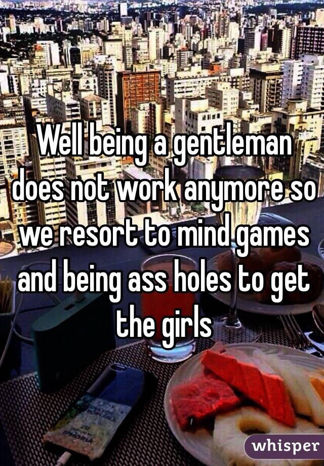 Well being a gentleman does not work anymore so we resort to mind games and being ass holes to get the girls 