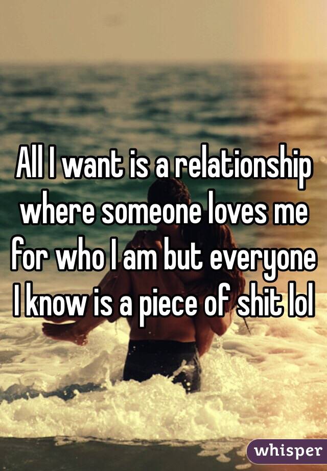 All I want is a relationship where someone loves me for who I am but everyone I know is a piece of shit lol