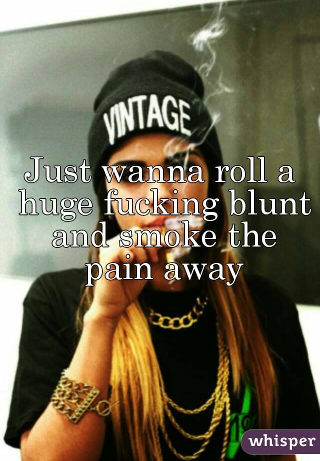 Just wanna roll a huge fucking blunt and smoke the pain away