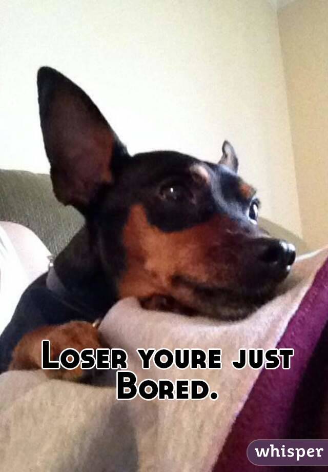 Loser youre just Bored. 