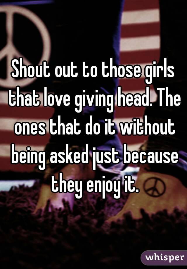 Shout out to those girls that love giving head. The ones that do it without being asked just because they enjoy it.