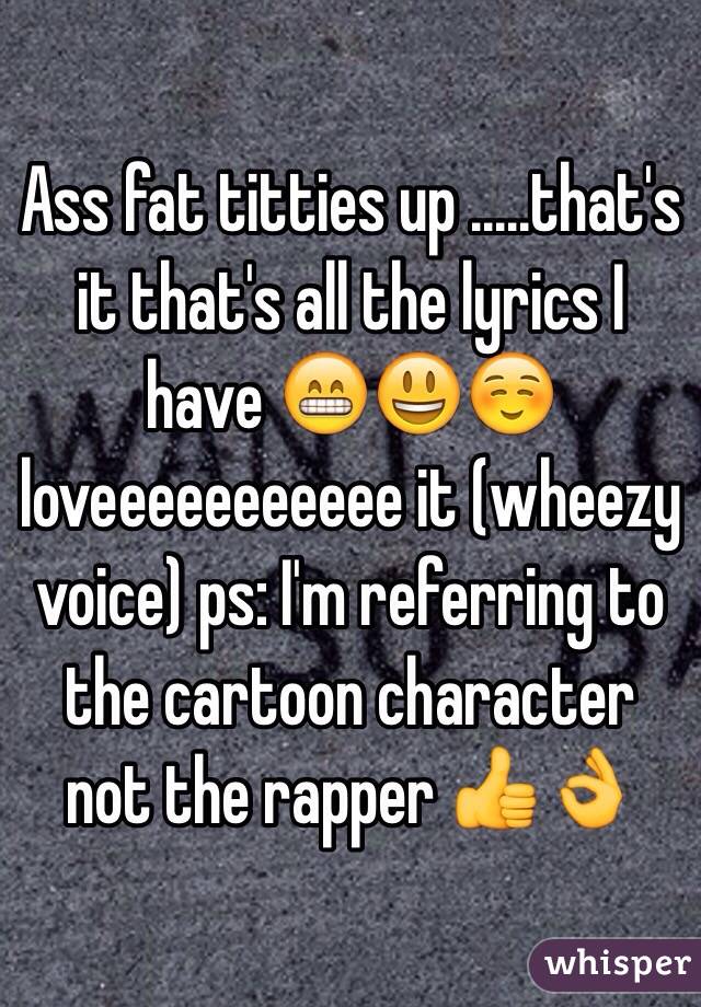 Ass fat titties up .....that's it that's all the lyrics I have 😁😃☺️loveeeeeeeeeee it (wheezy voice) ps: I'm referring to the cartoon character not the rapper 👍👌