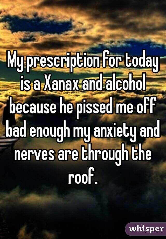 My prescription for today is a Xanax and alcohol because he pissed me off bad enough my anxiety and nerves are through the roof.