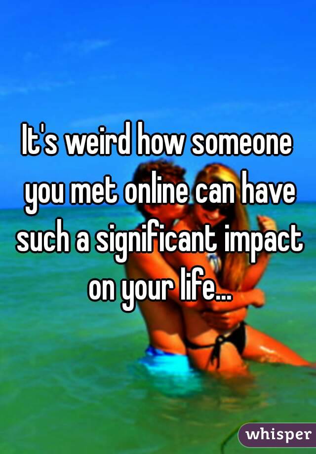 It's weird how someone you met online can have such a significant impact on your life...