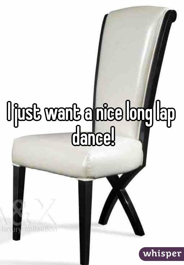 I just want a nice long lap dance!