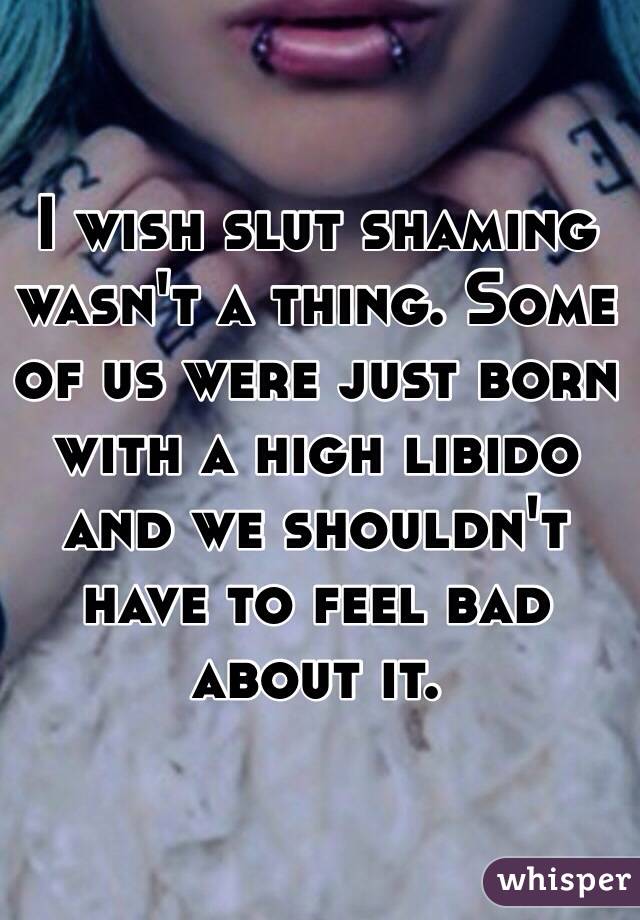 I wish slut shaming wasn't a thing. Some of us were just born with a high libido and we shouldn't have to feel bad about it.