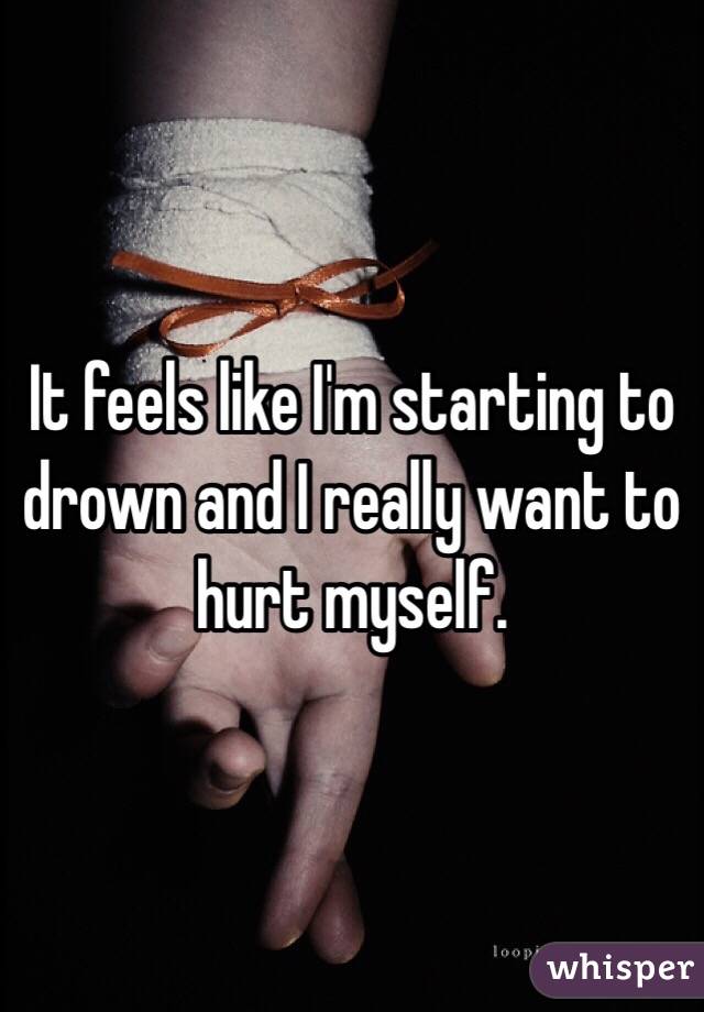 It feels like I'm starting to drown and I really want to hurt myself. 