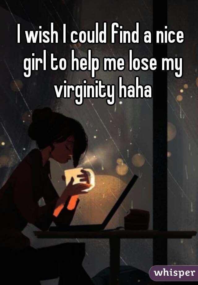 I wish I could find a nice girl to help me lose my virginity haha