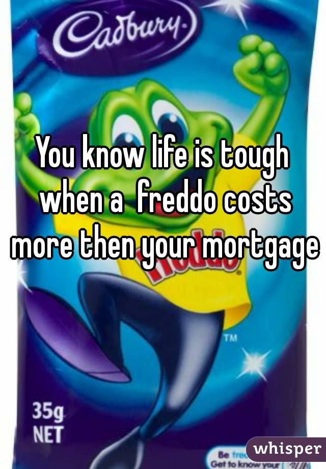 You know life is tough when a  freddo costs more then your mortgage 