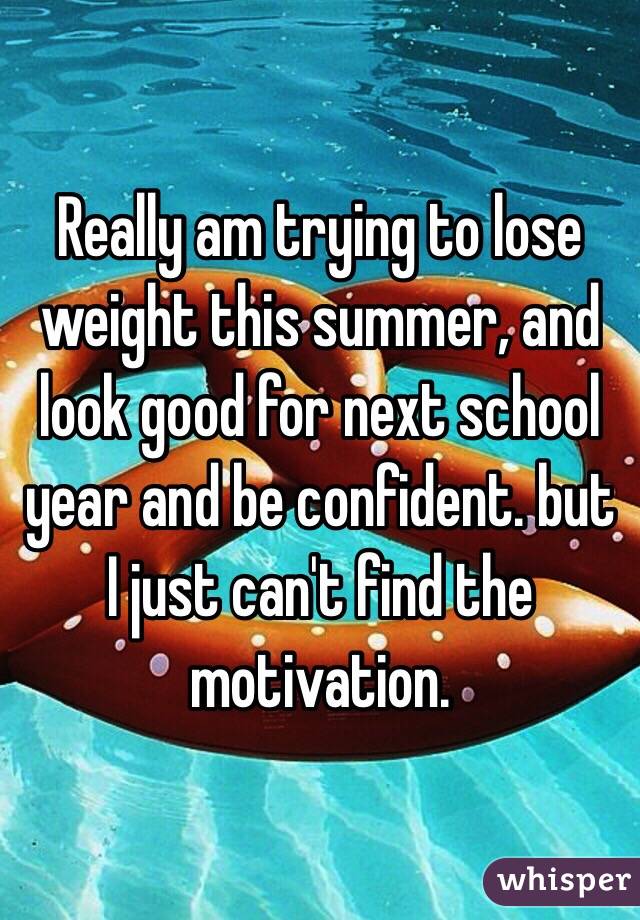 Really am trying to lose weight this summer, and look good for next school year and be confident. but I just can't find the motivation. 