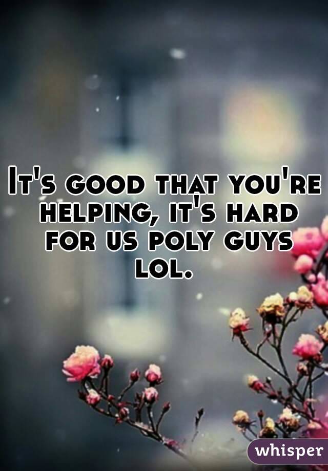 It's good that you're helping, it's hard for us poly guys lol. 