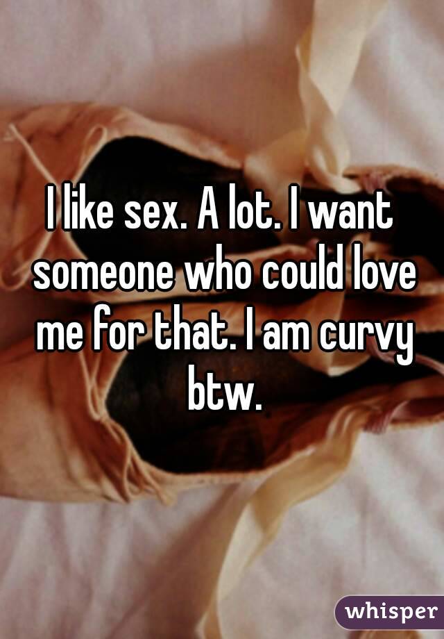 I like sex. A lot. I want someone who could love me for that. I am curvy btw.