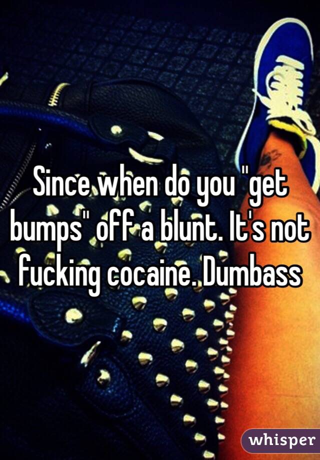 Since when do you "get bumps" off a blunt. It's not fucking cocaine. Dumbass