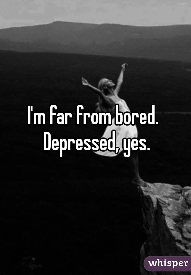 I'm far from bored.  Depressed, yes.