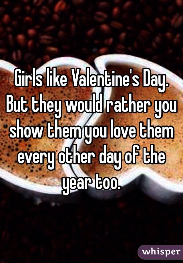 Girls like Valentine's Day. But they would rather you show them you love them every other day of the year too.